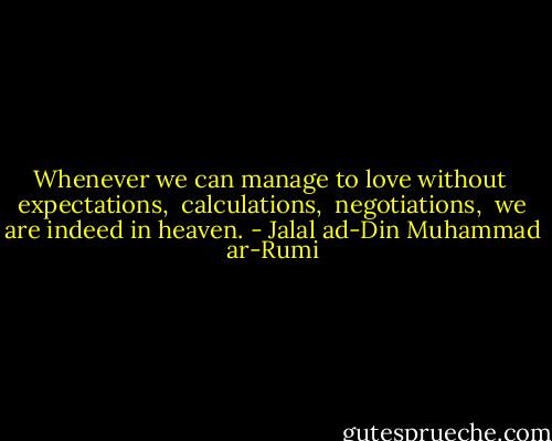Whenever we can manage to love without <br />expectations, <br />calculations, <br />negotiations, <br />we are indeed in heaven. - Jalal ad-Din Muhammad ar-Rumi