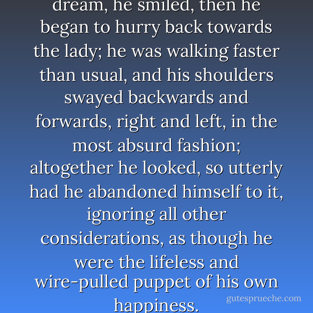 Carried away in a sort of dream, he smiled, then he began to hurry back towards the lady; he was walking faster than usual, and his shoulders swayed backwards and forwards, right and left, in the most absurd fashion; altogether he looked, so utterly had he abandoned himself to it, ignoring all other considerations, as though he were the lifeless and wire-pulled puppet of his own happiness. - Marcel Proust