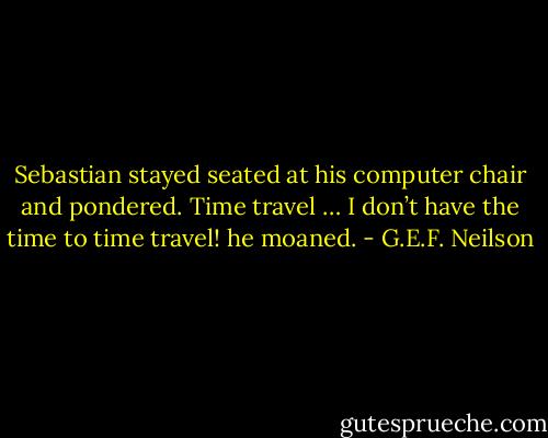 Sebastian stayed seated at his computer chair and pondered.<br />Time travel … I don’t have the time to time travel! he moaned. - G.E.F. Neilson