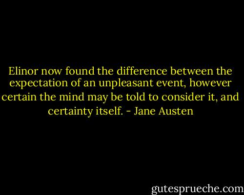 Elinor now found the difference between the expectation of an unpleasant event, however certain the mind may be told to consider it, and certainty itself. - Jane Austen