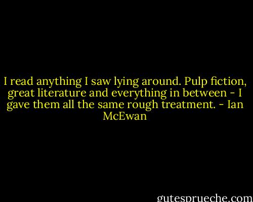 I read anything I saw lying around. Pulp fiction, great literature and everything in between - I gave them all the same rough treatment. - Ian McEwan