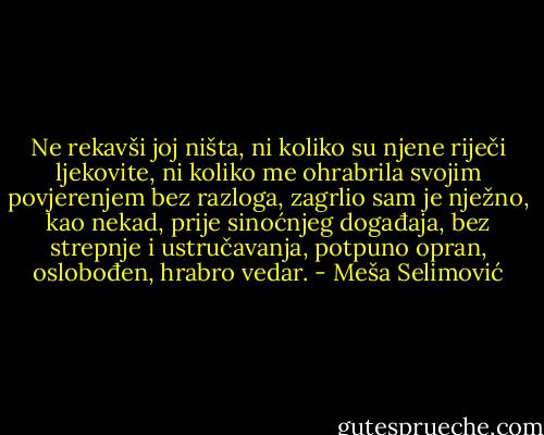 Ne rekavši joj ništa, ni koliko su njene riječi ljekovite, ni koliko me ohrabrila svojim povjerenjem bez razloga, zagrlio sam je nježno, kao nekad, prije sinoćnjeg događaja, bez strepnje i ustručavanja, potpuno opran, oslobođen, hrabro vedar. - Meša Selimović