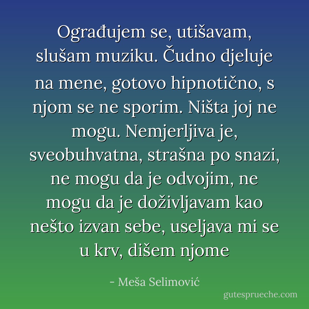 Ograđujem se, utišavam, slušam muziku. Čudno djeluje na mene, gotovo hipnotično, s njom se ne sporim. Ništa joj ne mogu. Nemjerljiva je, sveobuhvatna, strašna po snazi, ne mogu da je odvojim, ne mogu da je doživljavam kao nešto izvan sebe, useljava mi se u krv, dišem njome - Meša Selimović