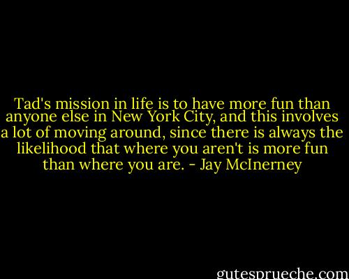 Tad's mission in life is to have more fun than anyone else in New York City, and this involves a lot of moving around, since there is always the likelihood that where you aren't is more fun than where you are. - Jay McInerney