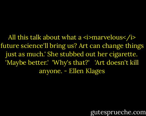 All this talk about what a <i>marvelous</i> future science'll bring us? Art can change things just as much.' She stubbed out her cigarette. 'Maybe better.'<br /><br />'Why's that?' <br /><br />'Art doesn't kill anyone. - Ellen Klages