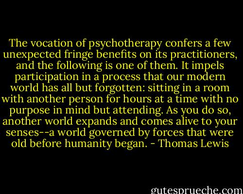 The vocation of psychotherapy confers a few unexpected fringe benefits on its practitioners, and the following is one of them. It impels participation in a process that our modern world has all but forgotten: sitting in a room with another person for hours at a time with no purpose in mind but attending. As you do so, another world expands and comes alive to your senses--a world governed by forces that were old before humanity began. - Thomas Lewis