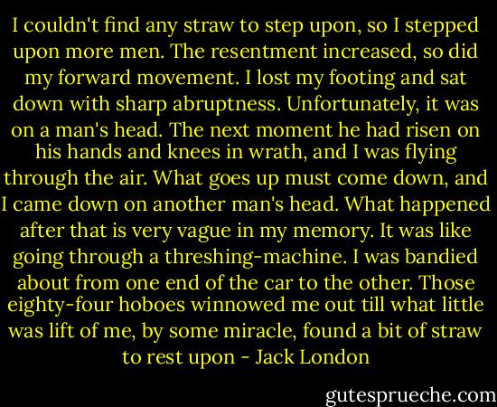 I couldn't find any straw to step upon, so I stepped upon more men. The resentment increased, so did my forward movement. I lost my footing and sat down with sharp abruptness. Unfortunately, it was on a man's head. The next moment he had risen on his hands and knees in wrath, and I was flying through the air. What goes up must come down, and I came down on another man's head.<br />What happened after that is very vague in my memory. It was like going through a threshing-machine. I was bandied about from one end of the car to the other. Those eighty-four hoboes winnowed me out till what little was lift of me, by some miracle, found a bit of straw to rest upon - Jack London