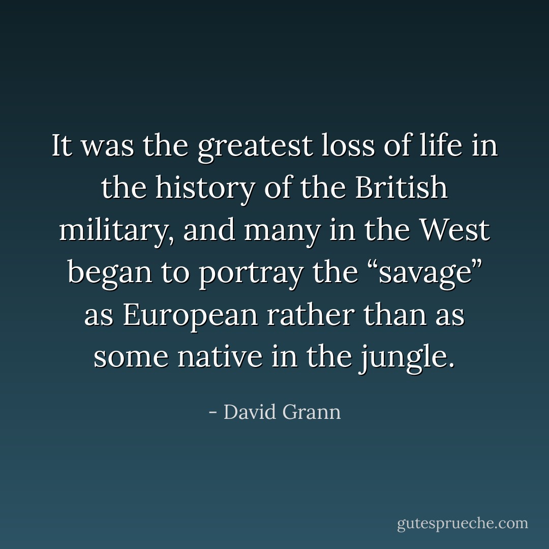 It was the greatest loss of life in the history of the British military, and many in the West began to portray the “savage” as European rather than as some native in the jungle. - David Grann