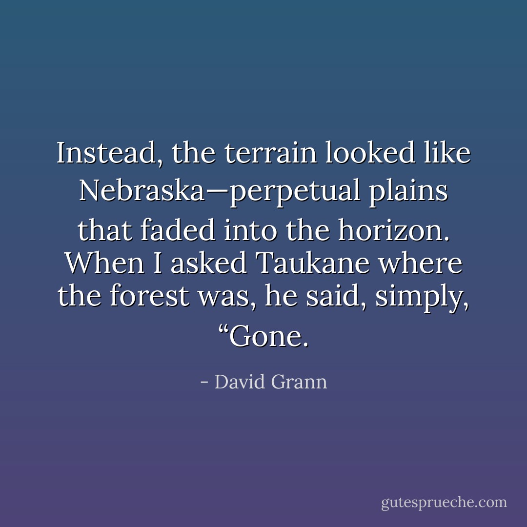 Instead, the terrain looked like Nebraska—perpetual plains that faded into the horizon. When I asked Taukane where the forest was, he said, simply, “Gone. - David Grann