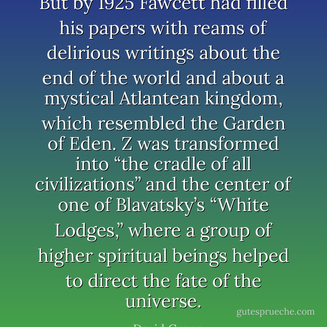 But by 1925 Fawcett had filled his papers with reams of delirious writings about the end of the world and about a mystical Atlantean kingdom, which resembled the Garden of Eden. Z was transformed into “the cradle of all civilizations” and the center of one of Blavatsky’s “White Lodges,” where a group of higher spiritual beings helped to direct the fate of the universe. - David Grann