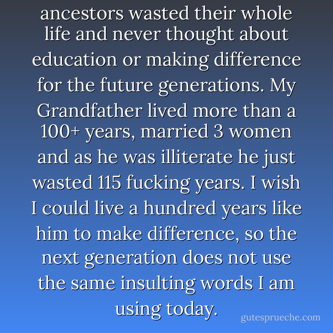 It is so awkward that how our ancestors wasted their whole life and never thought about education or making difference for the future generations. My Grandfather lived more than a 100+ years, married 3 women and as he was illiterate he just wasted 115 fucking years. I wish I could live a hundred years like him to make difference, so the next generation does not use the same insulting words I am using today. - M.F. Moonzajer