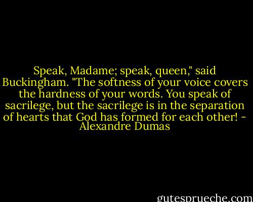 Speak, Madame; speak, queen," said Buckingham. "The softness of your voice covers the hardness of your words. You speak of sacrilege, but the sacrilege is in the separation of hearts that God has formed for each other! - Alexandre Dumas
