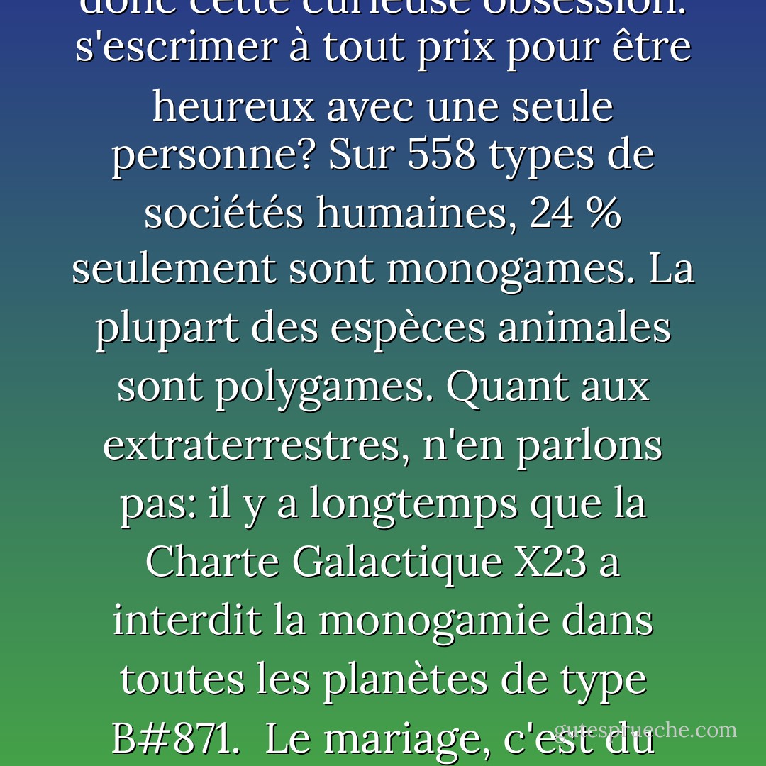 Notre génération est trop superficielle pour le mariage. On se marie comme on va au MacDo. Après, on zappe. Comment voudriez-vous qu'on reste toute sa vie avec la même personne dans la société du zapping généralisé? <br />Dans l'époque où les stars, les hommes politiques, les arts, les sexes, les religions n'ont jamais été aussi interchangeables? Pourquoi le sentiment amoureux ferait-il exception à la schizophrénie générale? <br />Et puis d'abord, d'où nous vient donc cette curieuse obsession: s'escrimer à tout prix pour être heureux avec une seule personne? Sur 558 types de sociétés humaines, 24 % seulement sont monogames. La plupart des espèces animales sont polygames. Quant aux extraterrestres, n'en parlons pas: il y a longtemps que la Charte Galactique X23 a interdit la monogamie dans toutes les planètes de type B#871. <br />Le mariage, c'est du caviar à tous les repas: une indigestion de ce que vous adorez, jusqu'à l'écœurement. “ Allez, vous en reprendrez bien un peu, non? Quoi? Vous n'en pouvez plus? Pourtant vous trouviez cela délicieux il y a <br />peu, qu'est-ce qui vous prend? Sale gosse, va!” <br />La puissance de l'amour, son incroyable pouvoir, devait franchement terrifier la société occidentale pour qu'elle en vienne à créer ce système destiné à vous dégoûter de ce que vous aimez. - Frédéric Beigbeder