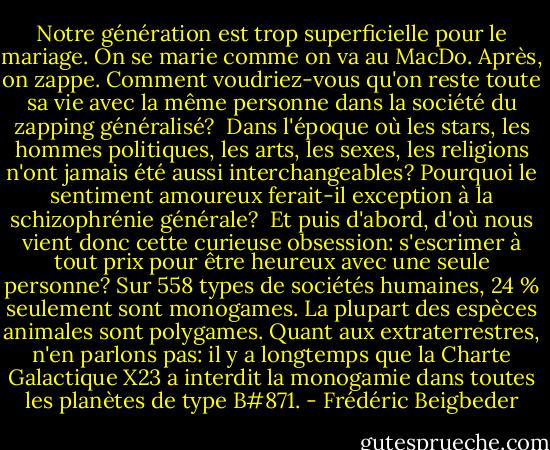 Notre génération est trop superficielle pour le mariage. On se marie comme on va au MacDo. Après, on zappe. Comment voudriez-vous qu'on reste toute sa vie avec la même personne dans la société du zapping généralisé? <br />Dans l'époque où les stars, les hommes politiques, les arts, les sexes, les religions n'ont jamais été aussi interchangeables? Pourquoi le sentiment amoureux ferait-il exception à la schizophrénie générale? <br />Et puis d'abord, d'où nous vient donc cette curieuse obsession: s'escrimer à tout prix pour être heureux avec une seule personne? Sur 558 types de sociétés humaines, 24 % seulement sont monogames. La plupart des espèces animales sont polygames. Quant aux extraterrestres, n'en parlons pas: il y a longtemps que la Charte Galactique X23 a interdit la monogamie dans toutes les planètes de type B#871. - Frédéric Beigbeder