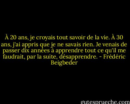 À 20 ans, je croyais tout savoir de la vie. À 30 ans, j'ai appris que je ne savais rien. Je venais de passer dix années à apprendre tout ce qu'il me faudrait, par la suite, désapprendre. - Frédéric Beigbeder