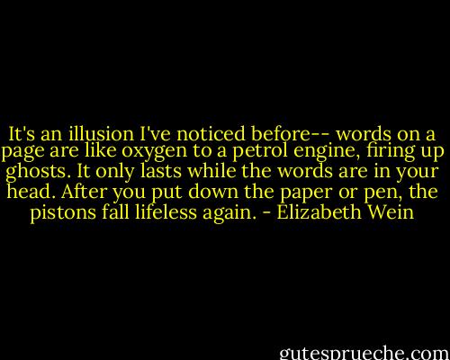 It's an illusion I've noticed before-- words on a page are like oxygen to a petrol engine, firing up ghosts. It only lasts while the words are in your head. After you put down the paper or pen, the pistons fall lifeless again. - Elizabeth Wein