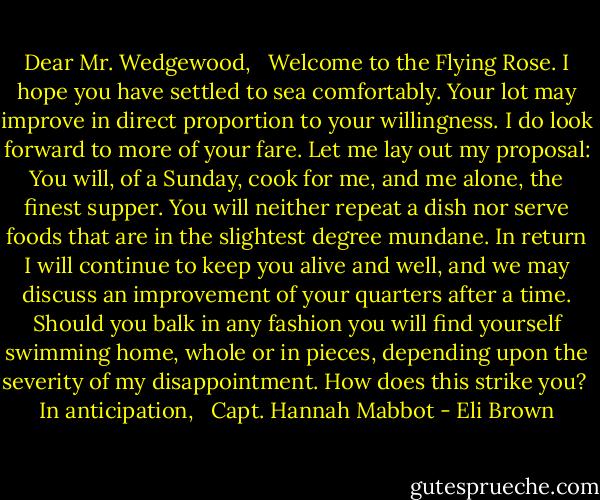 Dear Mr. Wedgewood,<br /><br /> Welcome to the Flying Rose. I hope you have settled to sea comfortably. Your lot may improve in direct proportion to your willingness. I do look forward to more of your fare. Let me lay out my proposal: You will, of a Sunday, cook for me, and me alone, the finest supper. You will neither repeat a dish nor serve foods that are in the slightest degree mundane. In return I will continue to keep you alive and well, and we may discuss an improvement of your quarters after a time. Should you balk in any fashion you will find yourself swimming home, whole or in pieces, depending upon the severity of my disappointment. How does this strike you?<br /><br />In anticipation,<br /><br /> Capt. Hannah Mabbot - Eli Brown