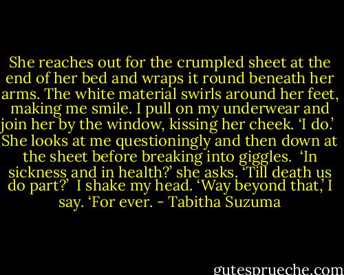 She reaches out for the crumpled sheet at the end of her bed and wraps it round beneath her arms. The white material swirls around her feet, making me smile. I pull on my underwear and join her by the window, kissing her cheek. ‘I do.’<br /><br />She looks at me questioningly and then down at the sheet before breaking into giggles.<br /><br />‘In sickness and in health?’ she asks. ‘Till death us do part?’<br /><br />I shake my head. ‘Way beyond that,’ I say. ‘For ever. - Tabitha Suzuma