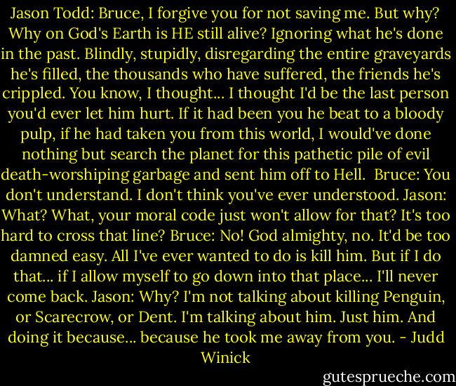 Jason Todd: Bruce, I forgive you for not saving me. But why? Why on God's Earth is HE still alive? Ignoring what he's done in the past. Blindly, stupidly, disregarding the entire graveyards he's filled, the thousands who have suffered, the friends he's crippled. You know, I thought... I thought I'd be the last person you'd ever let him hurt. If it had been you he beat to a bloody pulp, if he had taken you from this world, I would've done nothing but search the planet for this pathetic pile of evil death-worshiping garbage and sent him off to Hell. <br />Bruce: You don't understand. I don't think you've ever understood.<br />Jason: What? What, your moral code just won't allow for that? It's too hard to cross that line?<br />Bruce: No! God almighty, no. It'd be too damned easy. All I've ever wanted to do is kill him. But if I do that... if I allow myself to go down into that place... I'll never come back.<br />Jason: Why? I'm not talking about killing Penguin, or Scarecrow, or Dent. I'm talking about him. Just him. And doing it because... because he took me away from you. - Judd Winick