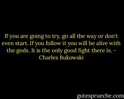 If you are going to try, go all the way or don't even start. If you follow it you will be alive with the gods. It is the only good fight there is. - Charles Bukowski