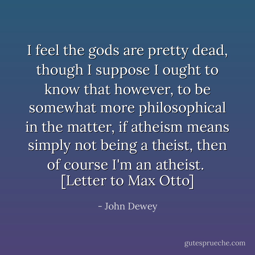 I feel the gods are pretty dead, though I suppose I ought to know that however, to be somewhat more philosophical in the matter, if atheism means simply not being a theist, then of course I'm an atheist.<br /><br />[Letter to Max Otto] - John Dewey