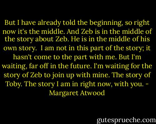 But I have already told the beginning, so right now it's the middle. And Zeb is in the middle of the story about Zeb. He is in the middle of his own story.<br /><br />I am not in this part of the story; it hasn't come to the part with me. But I'm waiting, far off in the future. I'm waiting for the story of Zeb to join up with mine. The story of Toby. The story I am in right now, with you. - Margaret Atwood