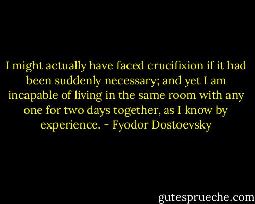 I might actually have faced crucifixion if it had been suddenly necessary; and yet I am incapable of living in the same room with any one for two days together, as I know by experience. - Fyodor Dostoevsky