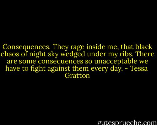 Consequences. They rage inside me, that black chaos of night sky wedged under my ribs. There are some consequences so unacceptable we have to fight against them every day. - Tessa  Gratton
