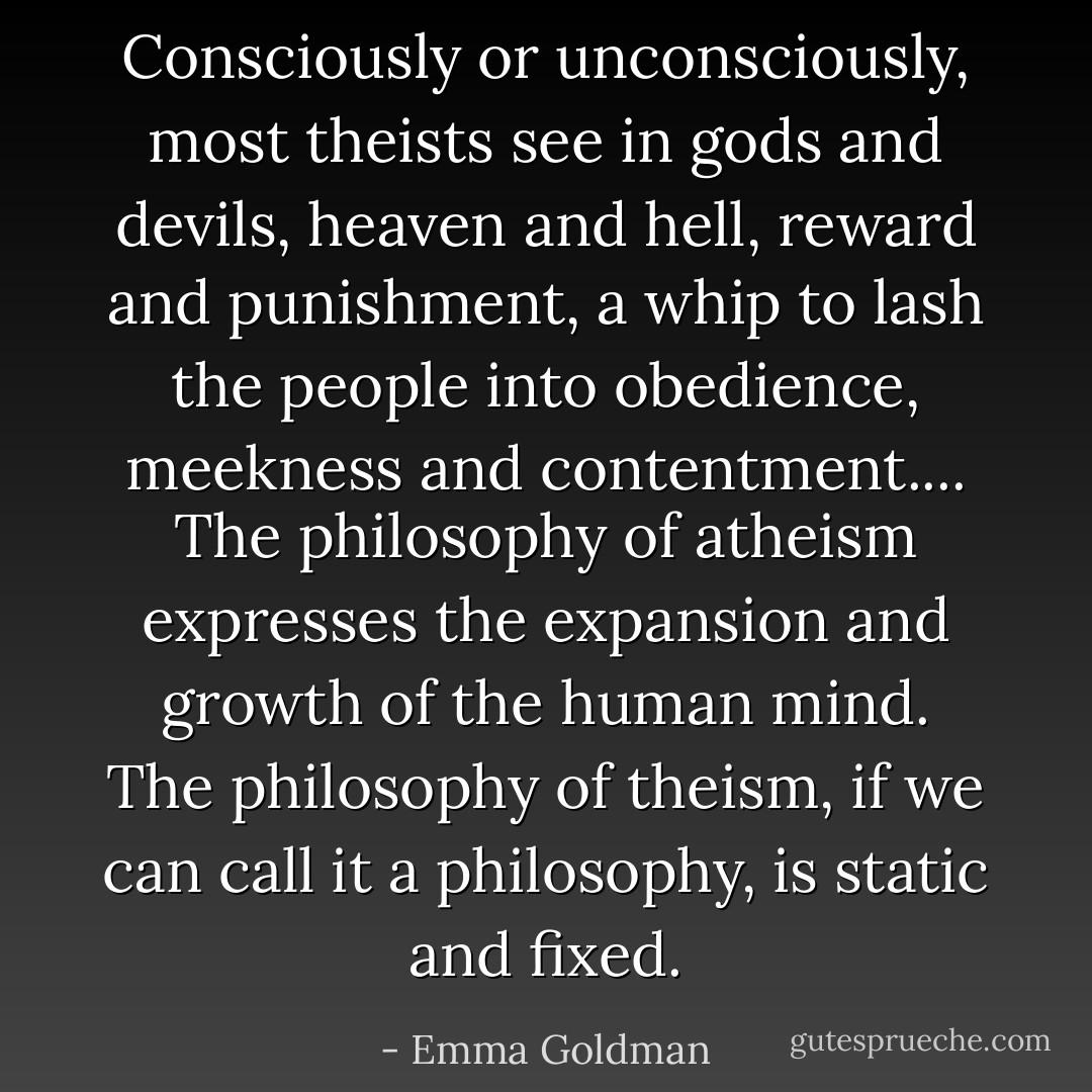 Consciously or unconsciously, most theists see in gods and devils, heaven and hell, reward and punishment, a whip to lash the people into obedience, meekness and contentment.... The philosophy of atheism expresses the expansion and growth of the human mind. The philosophy of theism, if we can call it a philosophy, is static and fixed. - Emma Goldman