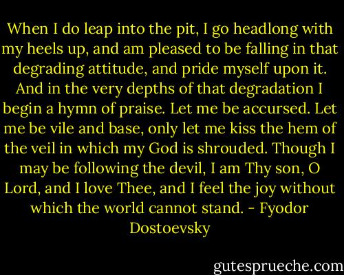When I do leap into the pit, I go headlong with my heels up, and am pleased to be falling in that degrading attitude, and pride myself upon it. And in the very depths of that degradation I begin a hymn of praise. Let me be accursed. Let me be vile and base, only let me kiss the hem of the veil in which my God is shrouded. Though I may be following the devil, I am Thy son, O Lord, and I love Thee, and I feel the joy without which the world cannot stand. - Fyodor Dostoevsky