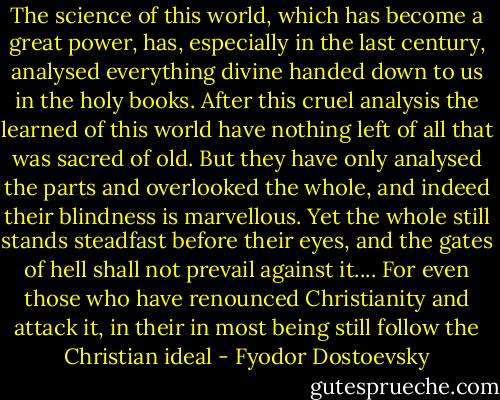 The science of this world, which has become a great power, has, especially in the last century, analysed everything divine handed down to us in the holy books. After this cruel analysis the learned of this world have nothing left of all that was sacred of old. But they have only analysed the parts and overlooked the whole, and indeed their blindness is marvellous. Yet the whole still stands steadfast before their eyes, and the gates of hell shall not prevail against it.... For even those who have renounced Christianity and attack it, in their in most being still follow the Christian ideal - Fyodor Dostoevsky