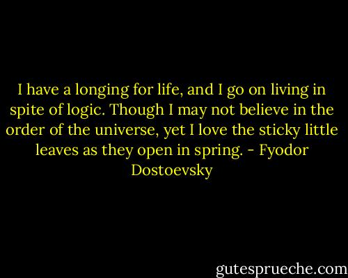 I have a longing for life, and I go on living in spite of logic. Though I may not believe in the order of the universe, yet I love the sticky little leaves as they open in spring. - Fyodor Dostoevsky