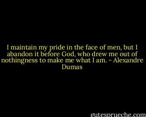 I maintain my pride in the face of men, but I abandon it before God, who drew me out of nothingness to make me what I am. - Alexandre Dumas