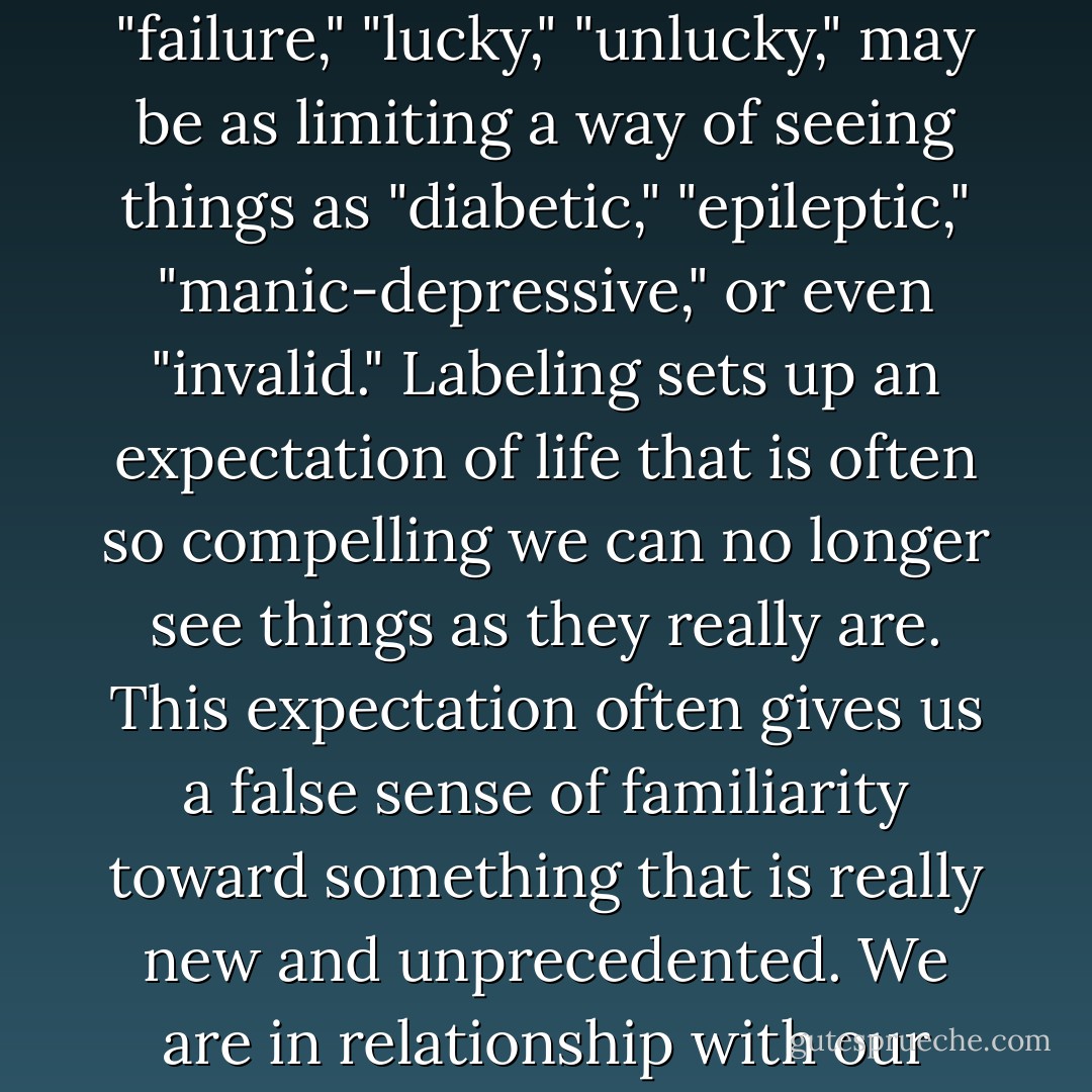A label is a mask life wears. We put labels on life all the time. "Right," "wrong," "success," "failure," "lucky," "unlucky," may be as limiting a way of seeing things as "diabetic," "epileptic," "manic-depressive," or even "invalid." Labeling sets up an expectation of life that is often so compelling we can no longer see things as they really are. This expectation often gives us a false sense of familiarity toward something that is really new and unprecedented. We are in relationship with our expectations and not with life itself. - Rachel Naomi Remen