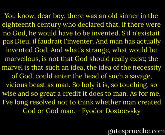 You know, dear boy, there was an old sinner in the eighteenth century who declared that, if there were no God, he would have to be invented. S'il n'existait pas Dieu, il faudrait l'inventer. And man has actually invented God. And what's strange, what would be marvellous, is not that God should really exist; the marvel is that such an idea, the idea of the necessity of God, could enter the head of such a savage, vicious beast as man. So holy it is, so touching, so wise and so great a credit it does to man. As for me, I've long resolved not to think whether man created God or God man. - Fyodor Dostoevsky