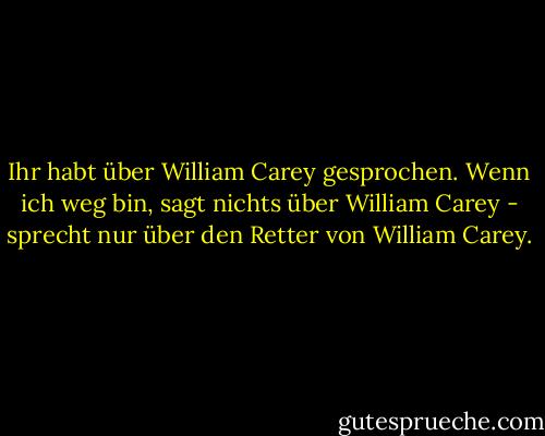 Ihr habt über William Carey gesprochen. Wenn ich weg bin, sagt nichts über William Carey - sprecht nur über den Retter von William Carey. - William Carey<