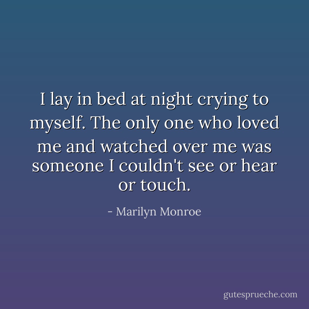 I lay in bed at night crying to myself. The only one who loved me and watched over me was someone I couldn't see or hear or touch. - Marilyn Monroe