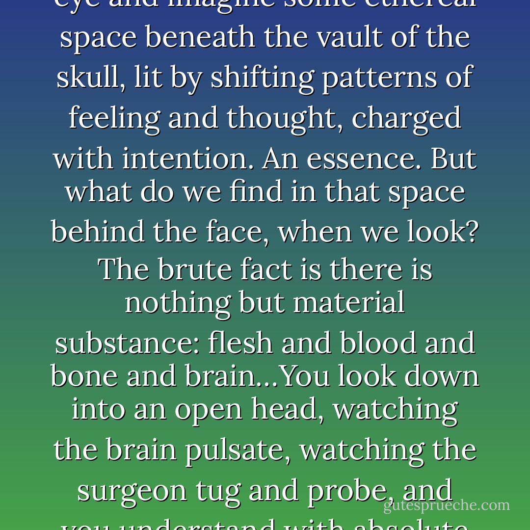 The illusion is irresistible. Behind every face there is a self. We see the signal of consciousness in a gleaming eye and imagine some ethereal space beneath the vault of the skull, lit by shifting patterns of feeling and thought, charged with intention. An essence. But what do we find in that space behind the face, when we look? The brute fact is there is nothing but material substance: flesh and blood and bone and brain…You look down into an open head, watching the brain pulsate, watching the surgeon tug and probe, and you understand with absolute conviction that there is nothing more to it. There’s no one there. - Thomas Metzinger
