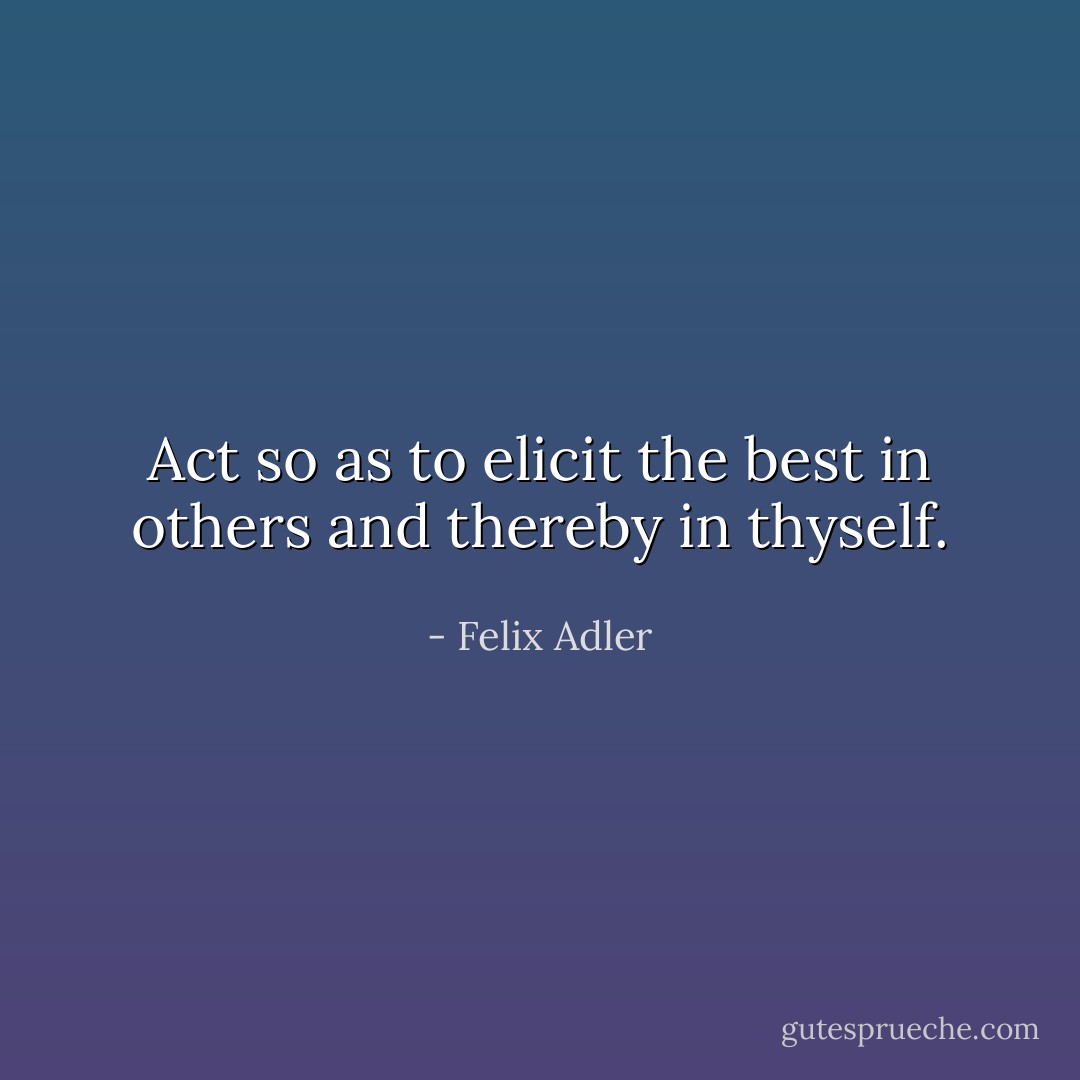 Act so as to elicit the best in others and thereby in thyself. - Felix Adler