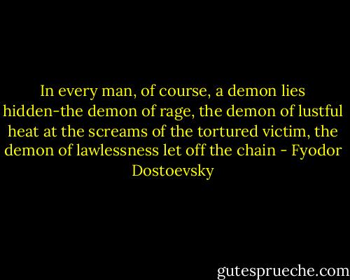 In every man, of course, a demon lies hidden-the demon of rage, the demon of lustful heat at the screams of the tortured victim, the demon of lawlessness let off the chain - Fyodor Dostoevsky
