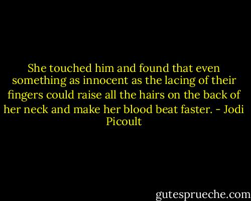 She touched him and found that even something as innocent as the lacing of their fingers could raise all the hairs on the back of her neck and make her blood beat faster. - Jodi Picoult
