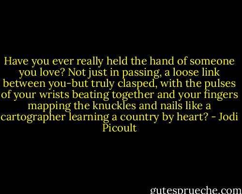 Have you ever really held the hand of someone you love? Not just in passing, a loose link between you-but truly clasped, with the pulses of your wrists beating together and your fingers mapping the knuckles and nails like a cartographer learning a country by heart? - Jodi Picoult