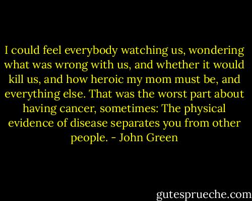 I could feel everybody watching us, wondering what was wrong with us, and whether it would kill us, and how heroic my mom must be, and everything else. That was the worst part about having cancer, sometimes: The physical evidence of disease separates you from other people. - John Green