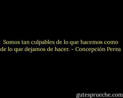 Somos tan culpables de lo que hacemos como de lo que dejamos de hacer. - Concepción Perea