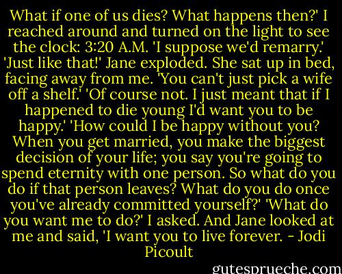 What if one of us dies? What happens then?'<br />I reached around and turned on the light to see the clock: 3:20 A.M. 'I suppose we'd remarry.'<br />'Just like that!' Jane exploded. She sat up in bed, facing away from me. 'You can't just pick a wife off a shelf.'<br />'Of course not. I just meant that if I happened to die young I'd want you to be happy.'<br />'How could I be happy without you? When you get married, you make the biggest decision of your life; you say you're going to spend eternity with one person. So what do you do if that person leaves? What do you do once you've already committed yourself?'<br />'What do you want me to do?' I asked.<br />And Jane looked at me and said, 'I want you to live forever. - Jodi Picoult