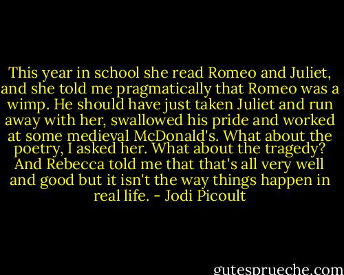 This year in school she read Romeo and Juliet, and she told me pragmatically that Romeo was a wimp. He should have just taken Juliet and run away with her, swallowed his pride and worked at some medieval McDonald's. What about the poetry, I asked her. What about the tragedy? And Rebecca told me that that's all very well and good but it isn't the way things happen in real life. - Jodi Picoult