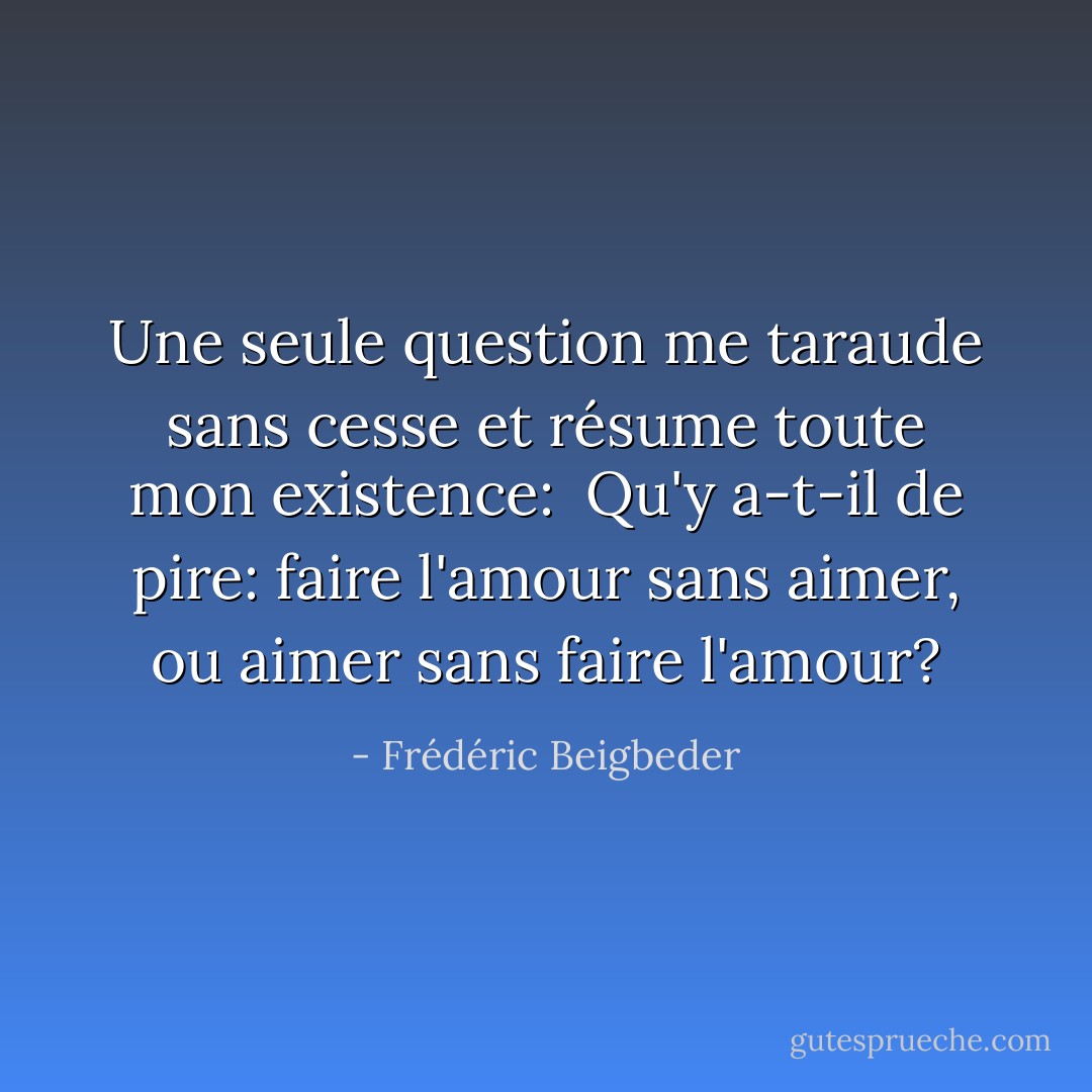 Une seule question me taraude sans cesse et résume toute mon existence: <br />Qu'y a-t-il de pire: faire l'amour sans aimer, ou aimer sans faire l'amour? - Frédéric Beigbeder