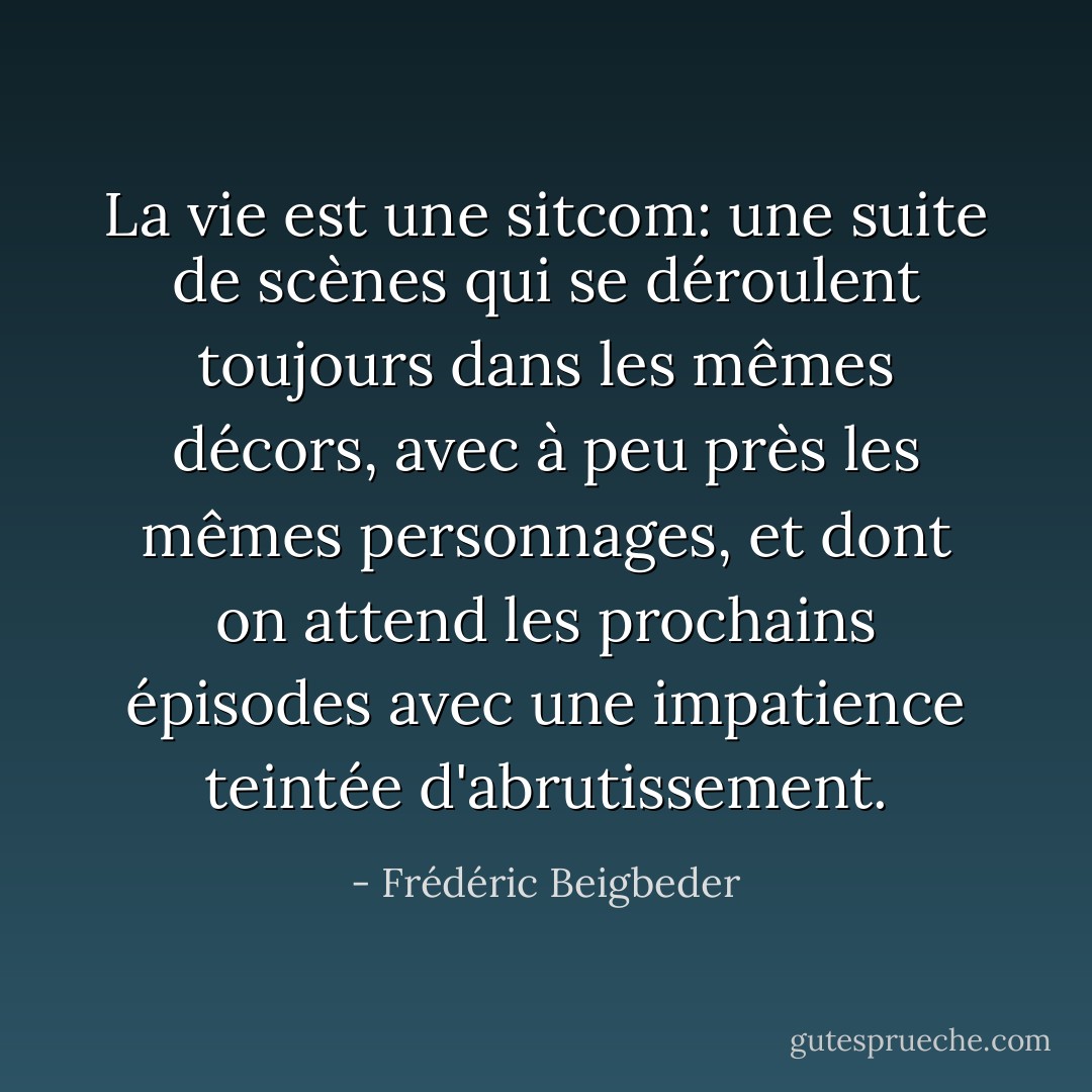 La vie est une sitcom: une suite de scènes qui se déroulent toujours dans les mêmes décors, avec à peu près les mêmes personnages, et dont on attend les prochains épisodes avec une impatience teintée d'abrutissement. - Frédéric Beigbeder