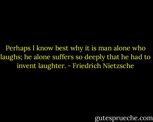 Perhaps I know best why it is man alone who laughs; he alone suffers so deeply that he had to invent laughter. - Friedrich Nietzsche