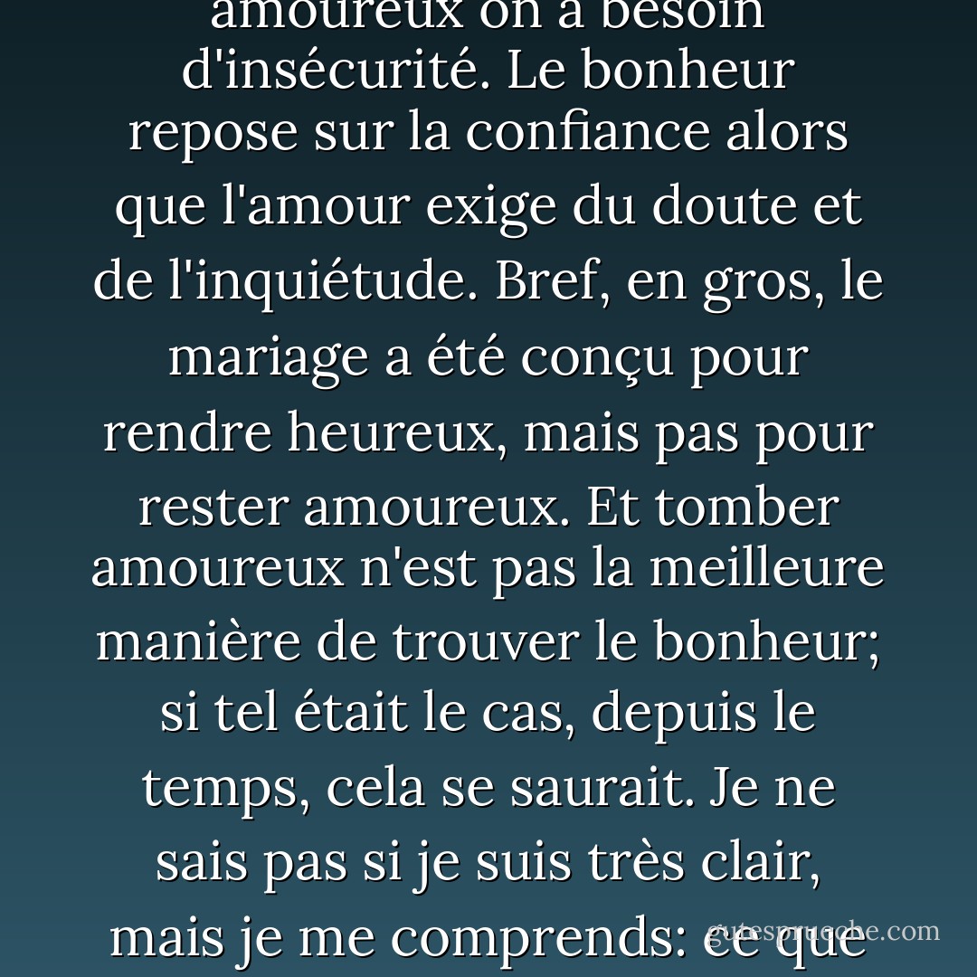 Tout le problème de l'amour, me semble-t-il, est là: pour être heureux on a besoin de sécurité alors que pour être amoureux on a besoin d'insécurité. Le bonheur repose sur la confiance alors que l'amour exige du doute et de l'inquiétude. Bref, en gros, le mariage a été conçu pour rendre heureux, mais pas pour rester amoureux. Et tomber amoureux n'est pas la meilleure manière de trouver le bonheur; si tel était le cas, depuis le temps, cela se saurait. Je ne sais pas si je suis très clair, mais je me comprends: ce que je veux dire, c'est que le mariage mélange des trucs qui ne vont pas bien ensemble. - Frédéric Beigbeder